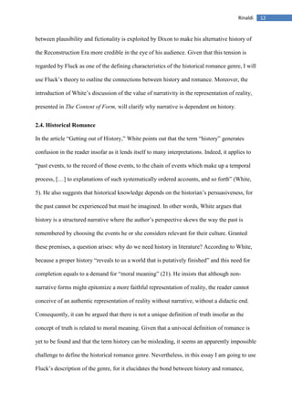 12Rinaldi
between plausibility and fictionality is exploited by Dixon to make his alternative history of
the Reconstruction Era more credible in the eye of his audience. Given that this tension is
regarded by Fluck as one of the defining characteristics of the historical romance genre, I will
use Fluck’s theory to outline the connections between history and romance. Moreover, the
introduction of White’s discussion of the value of narrativity in the representation of reality,
presented in The Content of Form, will clarify why narrative is dependent on history.
2.4. Historical Romance
In the article “Getting out of History,” White points out that the term “history” generates
confusion in the reader insofar as it lends itself to many interpretations. Indeed, it applies to
“past events, to the record of those events, to the chain of events which make up a temporal
process, […] to explanations of such systematically ordered accounts, and so forth” (White,
5). He also suggests that historical knowledge depends on the historian’s persuasiveness, for
the past cannot be experienced but must be imagined. In other words, White argues that
history is a structured narrative where the author’s perspective skews the way the past is
remembered by choosing the events he or she considers relevant for their culture. Granted
these premises, a question arises: why do we need history in literature? According to White,
because a proper history “reveals to us a world that is putatively finished” and this need for
completion equals to a demand for “moral meaning” (21). He insists that although non-
narrative forms might epitomize a more faithful representation of reality, the reader cannot
conceive of an authentic representation of reality without narrative, without a didactic end.
Consequently, it can be argued that there is not a unique definition of truth insofar as the
concept of truth is related to moral meaning. Given that a univocal definition of romance is
yet to be found and that the term history can be misleading, it seems an apparently impossible
challenge to define the historical romance genre. Nevertheless, in this essay I am going to use
Fluck’s description of the genre, for it elucidates the bond between history and romance,
 