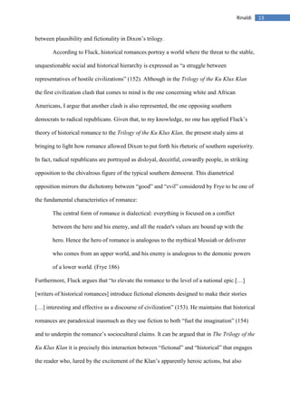 13Rinaldi
between plausibility and fictionality in Dixon’s trilogy.
According to Fluck, historical romances portray a world where the threat to the stable,
unquestionable social and historical hierarchy is expressed as “a struggle between
representatives of hostile civilizations” (152). Although in the Trilogy of the Ku Klux Klan
the first civilization clash that comes to mind is the one concerning white and African
Americans, I argue that another clash is also represented, the one opposing southern
democrats to radical republicans. Given that, to my knowledge, no one has applied Fluck’s
theory of historical romance to the Trilogy of the Ku Klux Klan, the present study aims at
bringing to light how romance allowed Dixon to put forth his rhetoric of southern superiority.
In fact, radical republicans are portrayed as disloyal, deceitful, cowardly people, in striking
opposition to the chivalrous figure of the typical southern democrat. This diametrical
opposition mirrors the dichotomy between “good” and “evil” considered by Frye to be one of
the fundamental characteristics of romance:
The central form of romance is dialectical: everything is focused on a conflict
between the hero and his enemy, and all the reader's values are bound up with the
hero. Hence the hero of romance is analogous to the mythical Messiah or deliverer
who comes from an upper world, and his enemy is analogous to the demonic powers
of a lower world. (Frye 186)
Furthermore, Fluck argues that “to elevate the romance to the level of a national epic […]
[writers of historical romances] introduce fictional elements designed to make their stories
[…] interesting and effective as a discourse of civilization” (153). He maintains that historical
romances are paradoxical inasmuch as they use fiction to both “fuel the imagination” (154)
and to underpin the romance’s sociocultural claims. It can be argued that in The Trilogy of the
Ku Klux Klan it is precisely this interaction between “fictional” and “historical” that engages
the reader who, lured by the excitement of the Klan’s apparently heroic actions, but also
 