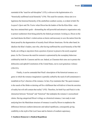 14Rinaldi
reminded of the “need for self-discipline” (155), is driven to the legitimization of a
“historically reaffirmed social hierarchy” (154). This need for restraint, whose aim is to
legitimize the historical hierarchy of the antebellum southern society, is evident in both The
Leopard’s Spots and The Traitor when Dixon has the leaders of the Ku Klux Klan—once
they have attained their goals—dismantling the still powerful and attractive organization only
to protect southerners from being jailed by the federal government. In doing so, Dixon on the
one hand deems the Klan’s violent actions as heroic and necessary to save the nation from the
threat posed by the degeneration of recently freed African Americans. On the other hand, he
idealizes the Klan’s leaders, men who, after having reaffirmed the social hierarchy of the Old
South, are willing to step down from a position of power to preserve the newly acquired
peace. In The Clansman the need for restraint is epitomized by the exemplary behaviour
exhibited by both Dr. Cameron and his son. Indeed, as Clansmen their aims are to protect the
defenceless and uphold Constitution of the United States, not to exert gratuitous violence
(320-321).
Finally, it can be contended that Fluck’s description of the historical romance as a
genre in which the romance imagination is partially curbed by the need of self-containment is
modelled on Frye’s theories of the romance. In fact, Frye maintains that “the quest-romance
is the search of the libido or desiring self for a fulfilment that will deliver it from the anxieties
of reality but will still contain that reality” (192). Therefore, for both Frye and Fluck it is the
interaction between “fictional” and “historical” that underpins the romance’s sociocultural
claims. Having categorized Dixon’s trilogy as a historical romance, I am ready to start
analysing how the Manichean structure of romance is used by Dixon to emphasize the
differences between southern democrats and radical republicans, consequently giving
credibility to the myth of the Lost Cause and its rhetoric of southern supremacy.
3. Southern Democrat vs Radical Republican
 