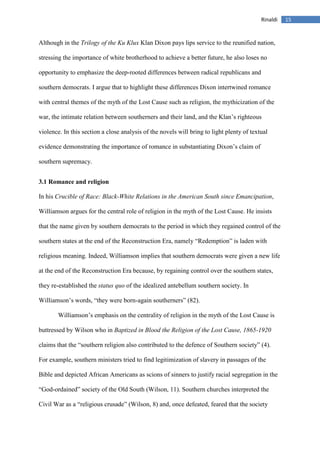 15Rinaldi
Although in the Trilogy of the Ku Klux Klan Dixon pays lips service to the reunified nation,
stressing the importance of white brotherhood to achieve a better future, he also loses no
opportunity to emphasize the deep-rooted differences between radical republicans and
southern democrats. I argue that to highlight these differences Dixon intertwined romance
with central themes of the myth of the Lost Cause such as religion, the mythicization of the
war, the intimate relation between southerners and their land, and the Klan’s righteous
violence. In this section a close analysis of the novels will bring to light plenty of textual
evidence demonstrating the importance of romance in substantiating Dixon’s claim of
southern supremacy.
3.1 Romance and religion
In his Crucible of Race: Black-White Relations in the American South since Emancipation,
Williamson argues for the central role of religion in the myth of the Lost Cause. He insists
that the name given by southern democrats to the period in which they regained control of the
southern states at the end of the Reconstruction Era, namely “Redemption” is laden with
religious meaning. Indeed, Williamson implies that southern democrats were given a new life
at the end of the Reconstruction Era because, by regaining control over the southern states,
they re-established the status quo of the idealized antebellum southern society. In
Williamson’s words, “they were born-again southerners” (82).
Williamson’s emphasis on the centrality of religion in the myth of the Lost Cause is
buttressed by Wilson who in Baptized in Blood the Religion of the Lost Cause, 1865-1920
claims that the “southern religion also contributed to the defence of Southern society” (4).
For example, southern ministers tried to find legitimization of slavery in passages of the
Bible and depicted African Americans as scions of sinners to justify racial segregation in the
“God-ordained” society of the Old South (Wilson, 11). Southern churches interpreted the
Civil War as a “religious crusade” (Wilson, 8) and, once defeated, feared that the society
 