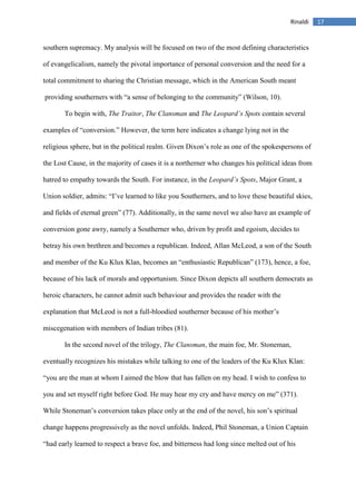 17Rinaldi
southern supremacy. My analysis will be focused on two of the most defining characteristics
of evangelicalism, namely the pivotal importance of personal conversion and the need for a
total commitment to sharing the Christian message, which in the American South meant
providing southerners with “a sense of belonging to the community” (Wilson, 10).
To begin with, The Traitor, The Clansman and The Leopard’s Spots contain several
examples of “conversion.” However, the term here indicates a change lying not in the
religious sphere, but in the political realm. Given Dixon’s role as one of the spokespersons of
the Lost Cause, in the majority of cases it is a northerner who changes his political ideas from
hatred to empathy towards the South. For instance, in the Leopard’s Spots, Major Grant, a
Union soldier, admits: “I’ve learned to like you Southerners, and to love these beautiful skies,
and fields of eternal green” (77). Additionally, in the same novel we also have an example of
conversion gone awry, namely a Southerner who, driven by profit and egoism, decides to
betray his own brethren and becomes a republican. Indeed, Allan McLeod, a son of the South
and member of the Ku Klux Klan, becomes an “enthusiastic Republican” (173), hence, a foe,
because of his lack of morals and opportunism. Since Dixon depicts all southern democrats as
heroic characters, he cannot admit such behaviour and provides the reader with the
explanation that McLeod is not a full-bloodied southerner because of his mother’s
miscegenation with members of Indian tribes (81).
In the second novel of the trilogy, The Clansman, the main foe, Mr. Stoneman,
eventually recognizes his mistakes while talking to one of the leaders of the Ku Klux Klan:
“you are the man at whom I aimed the blow that has fallen on my head. I wish to confess to
you and set myself right before God. He may hear my cry and have mercy on me” (371).
While Stoneman’s conversion takes place only at the end of the novel, his son’s spiritual
change happens progressively as the novel unfolds. Indeed, Phil Stoneman, a Union Captain
“had early learned to respect a brave foe, and bitterness had long since melted out of his
 