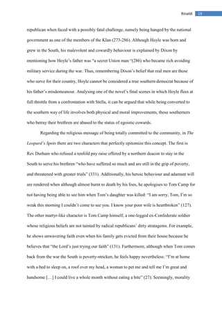 19Rinaldi
republican when faced with a possibly fatal challenge, namely being hanged by the national
government as one of the members of the Klan (273-286). Although Hoyle was born and
grew in the South, his malevolent and cowardly behaviour is explained by Dixon by
mentioning how Hoyle’s father was “a secret Union man “(286) who became rich avoiding
military service during the war. Thus, remembering Dixon’s belief that real men are those
who serve for their country, Hoyle cannot be considered a true southern democrat because of
his father’s misdemeanour. Analysing one of the novel’s final scenes in which Hoyle flees at
full throttle from a confrontation with Stella, it can be argued that while being converted to
the southern way of life involves both physical and moral improvements, those southerners
who betray their brethren are abased to the status of egoistic cowards.
Regarding the religious message of being totally committed to the community, in The
Leopard’s Spots there are two characters that perfectly epitomize this concept. The first is
Rev Durham who refused a tenfold pay raise offered by a northern deacon to stay in the
South to serve his brethren “who have suffered so much and are still in the grip of poverty,
and threatened with greater trials” (331). Additionally, his heroic behaviour and adamant will
are rendered when although almost burnt to death by his foes, he apologises to Tom Camp for
not having being able to see him when Tom’s daughter was killed: “I am sorry, Tom, I’m so
weak this morning I couldn’t come to see you. I know your poor wife is heartbroken” (127).
The other martyr-like character is Tom Camp himself, a one-legged ex-Confederate soldier
whose religious beliefs are not tainted by radical republicans’ dirty stratagems. For example,
he shows unwavering faith even when his family gets evicted from their house because he
believes that “the Lord’s just trying our faith” (131). Furthermore, although when Tom comes
back from the war the South is poverty-stricken, he feels happy nevertheless: “I’m at home
with a bed to sleep on, a roof over my head, a woman to pet me and tell me I’m great and
handsome […] I could live a whole month without eating a bite” (27). Seemingly, morality
 