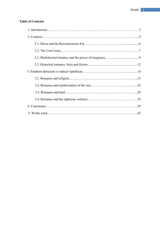 2Rinaldi
Table of Contents
1. Introduction.……………………………………………………….…………………3
2. Contexts….……………………………………………………………………...........5
2.1. Dixon and the Reconstruction Era……………………..…..............................6
2.2. The Lost Cause..………………………………………………………….…..7
2.3. Multifaceted romance and the power of imaginary..…....................................9
2.3. Historical romance: facts and fiction..............................................................12
3. Southern democrat vs radical republican………………………………....................14
3.1. Romance and religion…………………………………………………….....15
3.2. Romance and mythicization of the war.……………………………….........22
3.3. Romance and land………….……………………………………………….29
3.4. Romance and the righteous violence…..……………………………………35
4. Conclusion.……………………………………………………………………….....39
5. Works cited.………………………………………………………………………...42
 