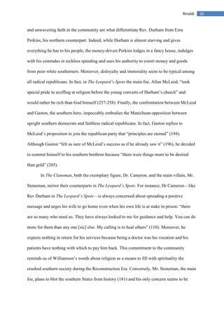 20Rinaldi
and unwavering faith in the community are what differentiate Rev. Durham from Ezra
Perkins, his northern counterpart. Indeed, while Durham is almost starving and gives
everything he has to his people, the money-driven Perkins lodges in a fancy house, indulges
with his comrades in reckless spending and uses his authority to extort money and goods
from poor white southerners. Moreover, disloyalty and immorality seem to be typical among
all radical republicans. In fact, in The Leopard’s Spots the main foe, Allan McLeod, “took
special pride in scoffing at religion before the young converts of Durham’s church” and
would rather be rich than God himself (257-258). Finally, the confrontation between McLeod
and Gaston, the southern hero, impeccably embodies the Manichean opposition between
upright southern democrats and faithless radical republicans. In fact, Gaston replies to
McLeod’s proposition to join the republican party that “principles are eternal” (194).
Although Gaston “felt as sure of McLeod’s success as if he already saw it” (196), he decided
to commit himself to his southern brethren because “there were things more to be desired
than gold” (205).
In The Clansman, both the exemplary figure, Dr. Cameron, and the main villain, Mr.
Stoneman, mirror their counterparts in The Leopard’s Spots. For instance, Dr Cameron—like
Rev Durham in The Leopard’s Spots—is always concerned about spreading a positive
message and urges his wife to go home even when his own life is at stake in prison: “there
are so many who need us. They have always looked to me for guidance and help. You can do
more for them than any one [sic] else. My calling is to heal others” (110). Moreover, he
expects nothing in return for his services because being a doctor was his vocation and his
patients have nothing with which to pay him back. This commitment to the community
reminds us of Williamson’s words about religion as a means to fill with spirituality the
crushed southern society during the Reconstruction Era. Conversely, Mr. Stoneman, the main
foe, plans to blot the southern States from history (181) and his only concern seems to be
 