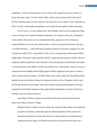 21Rinaldi
expediency: “you’re a born politician. You’re what I call a natural liar, just as a horse is a
pacer and a dog a setter. You lie without effort, with an ease and grace that excels all art”
(92-93). Stoneman believes that in politics “the moral law cuts no figure” (143). Therefore, in
Dixon’s world, wicked radical republicans are no match for principled southern democrats.
In The Traitor, it is the southern hero, John Graham, who lives by example providing
a sense of unity to the shattered southern community. For instance, when Gen. Champion, a
Union soldier whose main aim is to dismantle the Klan, proposes to him to betray his
southern brethren to save his life, John becomes so furious to punch the General in the face:
“I couldn’t kill him […], but I shall always thank God that he stood close enough for my fist
to reach his mouth” (281). A peculiarity of The Traitor is the presence of three main villains:
Judge Butler, Alexander Larkin and Steve Hoyle. I argue that their presence enables Dixon to
emphasize radical republicans’ lack of morals. In fact, the presence of both Butler and Larkin
is required because when Butler is killed, the southern hero, John Graham, needs an enemy to
continue his commendable political fight against faithless opponents who spare no effort to
carry out their political schemes. The third villain, Steve Hoyle, plays the Allan McLeod role.
Indeed, he does not hesitate to betray his southern brothers to Gen. Champion, both to save
his life and climb the social ladder, while John Graham had punched Champion in the face
outraged by the General’s proposal. Once again radical republicans are shown to believe in
nothing except for money and power.
According to Wilson, religion can account for this clear-cut distinction between
heroes and villains in Dixon’s trilogy:
Religion divides existence into two realms, the sacred and the profane, based upon the
perception of holiness, rather than upon the inherent qualities of the sacred items.
Sacredness depends not on the item itself, but on the perception of its holiness by a
religious person or group. The South was sacred to its citizens because they saw a
 