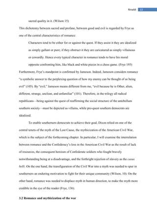 22Rinaldi
sacred quality in it. (Wilson 15)
This dichotomy between sacred and profane, between good and evil is regarded by Frye as
one of the central characteristics of romance:
Characters tend to be either for or against the quest. If they assist it they are idealized
as simply gallant or pure; if they obstruct it they are caricatured as simply villainous
or cowardly. Hence every typical character in romance tends to have his moral
opposite confronting him, like black and white pieces in a chess game. (Frye 193)
Furthermore, Frye’s standpoint is confirmed by Jameson. Indeed, Jameson considers romance
“a symbolic answer to the perplexing question of how my enemy can be thought of as being
evil” (105). By “evil,” Jameson means different from me, “evil because he is Other, alien,
different, strange, unclean, and unfamiliar” (101). Therefore, in the trilogy all radical
republicans—being against the quest of reaffirming the social structure of the antebellum
southern society—must be depicted as villains, while pro-quest southern democrats are
idealized.
To enable southerners democrats to achieve their goal, Dixon relied on one of the
central tenets of the myth of the Lost Cause, the mythicization of the American Civil War,
which is the subject of the forthcoming chapter. In particular, I will examine the interrelation
between romance and the Confederacy’s loss in the American Civil War as the result of lack
of resources, the consequent heroism of Confederate soldiers who fought bravely
notwithstanding being at a disadvantage, and the forthright rejection of slavery as the casus
belli. On the one hand, the transfiguration of the Civil War into a myth was needed to spur in
southerners an enduring motivation to fight for their unique community (Wilson, 10). On the
other hand, romance was needed to displace myth in human direction, to make the myth more
credible in the eye of the reader (Frye, 136).
3.2 Romance and mythicization of the war
 