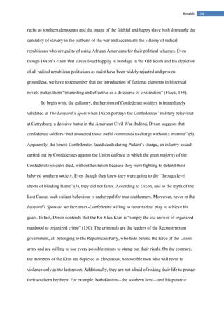 24Rinaldi
racist as southern democrats and the image of the faithful and happy slave both dismantle the
centrality of slavery in the outburst of the war and accentuate the villainy of radical
republicans who are guilty of using African Americans for their political schemes. Even
though Dixon’s claim that slaves lived happily in bondage in the Old South and his depiction
of all radical republican politicians as racist have been widely rejected and proven
groundless, we have to remember that the introduction of fictional elements in historical
novels makes them “interesting and effective as a discourse of civilization” (Fluck, 153).
To begin with, the gallantry, the heroism of Confederate soldiers is immediately
validated in The Leopard’s Spots when Dixon portrays the Confederates’ military behaviour
at Gettysburg, a decisive battle in the American Civil War. Indeed, Dixon suggests that
confederate soldiers “had answered those awful commands to charge without a murmur” (5).
Apparently, the heroic Confederates faced death during Pickett’s charge, an infantry assault
carried out by Confederates against the Union defence in which the great majority of the
Confederate soldiers died, without hesitation because they were fighting to defend their
beloved southern society. Even though they knew they were going to die “through level
sheets of blinding flame” (5), they did not falter. According to Dixon, and to the myth of the
Lost Cause, such valiant behaviour is archetypal for true southerners. Moreover, never in the
Leopard’s Spots do we face an ex-Confederate willing to recur to foul play to achieve his
goals. In fact, Dixon contends that the Ku Klux Klan is “simply the old answer of organized
manhood to organized crime” (150). The criminals are the leaders of the Reconstruction
government, all belonging to the Republican Party, who hide behind the force of the Union
army and are willing to use every possible means to stamp out their rivals. On the contrary,
the members of the Klan are depicted as chivalrous, honourable men who will recur to
violence only as the last resort. Additionally, they are not afraid of risking their life to protect
their southern brethren. For example, both Gaston—the southern hero—and his putative
 