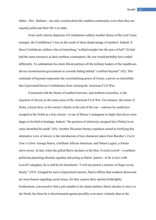25Rinaldi
father—Rev. Durham—are only worried about the southern community even when they are
unjustly jailed and their life is at stake.
From such a heroic depiction of Confederate soldiers another theme of the Lost Cause
emerges: the Confederacy’s loss as the result of sheer disadvantage of numbers. Indeed, if
those Confederate soldiers who at Gettysburg “walked straight into the jaws of hell” (5) had
had the same resources as their northern counterparts, the war would probably have ended
differently. To substantiate his claim Dixon portrays all the military leaders of the republican-
driven reconstruction government as cowards hiding behind “a million bayonet” (92). This
multitude of bayonets represents the overwhelming power of Union, a power so irresistible
that it prevented heroic Confederates from winning the American Civil War.
Connected with the theme of southern heroism, and northern cowardice, is the
rejection of slavery as the main cause of the American Civil War. For instance, the return of
Nelse, a loyal slave, to his owner’s family at the end of the war—whereas he could have
escaped in the North as a free citizen—is one of Dixon’s stratagems to imply that slaves were
happy to be held in bondage. Indeed, “the position of inferiority assigned him [Nelse] in no
sense disturbed his pride” (43). Another Dixonian literary expedient aimed at fortifying this
alternative view of slavery is the introduction of two characters taken from Beecher’s Uncle
Tom’s Cabin: George Harris, a brilliant African American, and Simon Legree, a former
slave-owner. In fact, when the gifted Harris declares to the Hon. Everett Lowell—a northern
politician preaching absolute equality and acting as Harris’ patron—to be in love with
Lowell’s daughter, he is told by his benefactor: “I will not permit a mixture of Negro in my
family” (393). Enraged by such a hypocritical answer, Harris affirms that southern democrats
are more honest regarding racial issues, for they express their opinion forthrightly.
Furthermore, convinced to find a job suitable to his sharp intellect, Harris decides to move to
the North, but there he is discriminated against possibly even more violently than in the
 