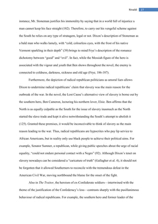 27Rinaldi
instance, Mr. Stoneman justifies his immorality by saying that in a world full of injustice a
man cannot keep his face straight (182). Therefore, to carry out his vengeful scheme against
the South he relies on any type of stratagem, legal or not. Dixon’s description of Stoneman as
a bald man who walks lamely, with “cold, colourless eyes, with the frost of his native
Vermont sparkling in their depth” (39) brings to mind Frye’s description of the romance
dichotomy between “good” and “evil”. In fact, while the Messiah figure of the hero is
associated with the vigour and youth that Ben shows throughout the novel, the enemy is
connected to coldness, darkness, sickness and old age (Frye, 186-187).
Furthermore, the depiction of radical republican politicians as amoral liars allows
Dixon to undermine radical republicans’ claim that slavery was the main reason for the
outbreak of the war. In the novel, the Lost Cause’s alternative view of slavery is borne out by
the southern hero, Ben Cameron, lecturing his northern lover, Elsie. Ben affirms that the
North is as equally culpable as the South for the issue of slavery inasmuch as the North
started the slave trade and kept it alive notwithstanding the South’s attempt to abolish it
(125). Granted these premises, it would be inconceivable to think of slavery as the main
reason leading to the war. Thus, radical republicans are hypocrites who pay lip service to
African Americans, but in reality only use black people to achieve their political aims. For
example, Senator Sumner, a republican, while giving public speeches about the urge of racial
equality, “could not endure personal contact with a Negro” (92). Although Dixon’s tenet on
slavery nowadays can be considered a “caricature of truth” (Gallagher et al. 4), it should not
be forgotten that it allowed Southerners to reconcile with the tremendous defeat in the
American Civil War, moving northbound the blame for the onset of the fight.
Also in The Traitor, the heroism of ex-Confederate soldiers—intertwined with the
theme of the justification of the Confederacy’s loss—contrasts sharply with the pusillanimous
behaviour of radical republicans. For example, the southern hero and former leader of the
 