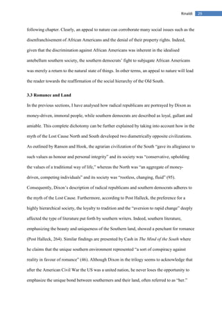 29Rinaldi
following chapter. Clearly, an appeal to nature can corroborate many social issues such as the
disenfranchisement of African Americans and the denial of their property rights. Indeed,
given that the discrimination against African Americans was inherent in the idealised
antebellum southern society, the southern democrats’ fight to subjugate African Americans
was merely a return to the natural state of things. In other terms, an appeal to nature will lead
the reader towards the reaffirmation of the social hierarchy of the Old South.
3.3 Romance and Land
In the previous sections, I have analysed how radical republicans are portrayed by Dixon as
money-driven, immoral people, while southern democrats are described as loyal, gallant and
amiable. This complete dichotomy can be further explained by taking into account how in the
myth of the Lost Cause North and South developed two diametrically opposite civilizations.
As outlined by Ranson and Hook, the agrarian civilization of the South “gave its allegiance to
such values as honour and personal integrity” and its society was “conservative, upholding
the values of a traditional way of life,” whereas the North was “an aggregate of money-
driven, competing individuals” and its society was “rootless, changing, fluid” (95).
Consequently, Dixon’s description of radical republicans and southern democrats adheres to
the myth of the Lost Cause. Furthermore, according to Post Halleck, the preference for a
highly hierarchical society, the loyalty to tradition and the “aversion to rapid change” deeply
affected the type of literature put forth by southern writers. Indeed, southern literature,
emphasizing the beauty and uniqueness of the Southern land, showed a penchant for romance
(Post Halleck, 264). Similar findings are presented by Cash in The Mind of the South where
he claims that the unique southern environment represented “a sort of conspiracy against
reality in favour of romance” (46). Although Dixon in the trilogy seems to acknowledge that
after the American Civil War the US was a united nation, he never loses the opportunity to
emphasize the unique bond between southerners and their land, often referred to as “her.”
 