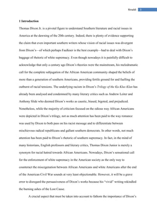 3Rinaldi
1 Introduction
Thomas Dixon Jr. is a pivotal figure to understand Southern literature and racial issues in
America at the dawning of the 20th century. Indeed, there is plenty of evidence supporting
the claim that even important southern writers whose vision of racial issues was divergent
from Dixon’s—of which perhaps Faulkner is the best example—had to deal with Dixon’s
baggage of rhetoric of white supremacy. Even though nowadays it is painfully difficult to
acknowledge that only a century ago Dixon’s theories were the mainstream, his melodramatic
call for the complete subjugation of the African American community shaped the beliefs of
more than a generation of southern Americans, providing fertile ground for and fuelling the
outburst of racial tensions. The underlying racism in Dixon’s Trilogy of the Ku Klux Klan has
already been analysed and condemned by many literary critics such as Andrew Leiter and
Anthony Slide who deemed Dixon’s works as caustic, biased, bigoted, and prejudiced.
Nonetheless, while the majority of criticism focused on the odious way African Americans
were depicted in Dixon’s trilogy, not as much attention has been paid to the way romance
was used by Dixon to both pass on his racist message and to differentiate between
mischievous radical republicans and gallant southern democrats. In other words, not much
attention has been paid to Dixon’s rhetoric of southern supremacy. In fact, in the mind of
many historians, English professors and literary critics, Thomas Dixon Junior is merely a
synonym for racial hatred towards African Americans. Nowadays, Dixon’s sensational call
for the enforcement of white supremacy in the American society as the only way to
counteract the miscegenation between African Americans and white Americans after the end
of the American Civil War sounds at very least objectionable. However, it will be a grave
error to disregard the persuasiveness of Dixon’s works because his “vivid” writing rekindled
the burning ashes of the Lost Cause.
A crucial aspect that must be taken into account to fathom the importance of Dixon’s
 