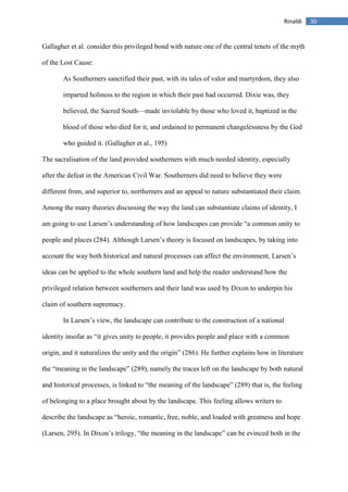 30Rinaldi
Gallagher et al. consider this privileged bond with nature one of the central tenets of the myth
of the Lost Cause:
As Southerners sanctified their past, with its tales of valor and martyrdom, they also
imparted holiness to the region in which their past had occurred. Dixie was, they
believed, the Sacred South—made inviolable by those who loved it, baptized in the
blood of those who died for it, and ordained to permanent changelessness by the God
who guided it. (Gallagher et al., 195)
The sacralisation of the land provided southerners with much needed identity, especially
after the defeat in the American Civil War. Southerners did need to believe they were
different from, and superior to, northerners and an appeal to nature substantiated their claim.
Among the many theories discussing the way the land can substantiate claims of identity, I
am going to use Larsen’s understanding of how landscapes can provide “a common unity to
people and places (284). Although Larsen’s theory is focused on landscapes, by taking into
account the way both historical and natural processes can affect the environment, Larsen’s
ideas can be applied to the whole southern land and help the reader understand how the
privileged relation between southerners and their land was used by Dixon to underpin his
claim of southern supremacy.
In Larsen’s view, the landscape can contribute to the construction of a national
identity insofar as “it gives unity to people, it provides people and place with a common
origin, and it naturalizes the unity and the origin” (286). He further explains how in literature
the “meaning in the landscape” (289), namely the traces left on the landscape by both natural
and historical processes, is linked to “the meaning of the landscape” (289) that is, the feeling
of belonging to a place brought about by the landscape. This feeling allows writers to
describe the landscape as “heroic, romantic, free, noble, and loaded with greatness and hope
(Larsen, 295). In Dixon’s trilogy, “the meaning in the landscape” can be evinced both in the
 