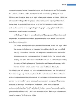 31Rinaldi
rich, generous natural setting—in startling contrast with the abject poverty of the South after
the American Civil War—and in the cotton mills that, as explained by Davenport, allow
Dixon to claim the special power of the South to harness the industrial revolution. Taking this
into account, I will argue that the generous natural setting and the capacity of the southern
land to bridle the industrial revolution—in the form of the cotton mills—bring about in
southern democrats the unwavering feeling of belonging to a unique place, which in turn
differentiates them from radical republicans.
In The Leopard’s Spots we have a description of the uniqueness of the southern land
which strikes the reader’s attention when compared with the severe poverty characterizing
postbellum southern society:
The sun was pouring his hot rays down into the moist earth, and the heat began to feel
like summer. As he drank in the beauty and glory of the spring his soul was melted
with joy. The fruit trees were laden with the promise of the treasures of the summer
and autumn a cat-bird was singing softly to his mate in the tree over his head, and a
mocking-bird seated in the topmost branch of an elm near his cabin home was leading
the oratorio of feathered songsters. The wild plum and blackberry briars were in full
bloom in the fence corners, and the sweet odour filled the air. (Dixon, 25)
The person whose soul is melted with joy is an ex-Confederate soldier who returns home to
face widespread poverty. Nonetheless, his outlook is positive because in the novel there are
several examples substantiating the claim that such a fairy-tale environment begets and rears
children who are bound to become generous, honest, and nature-loving men. Moreover, as
suggested by Davenport, the depiction of the South as a stable, idealized, pastoral
environment of which Gen. Worth’s splendid old Southern mansion “gleaming through the
green trees like polished ivory” (214) is just an example, allows Dixon to put forth a bucolic,
reassuring image of the South in the trilogy.
 