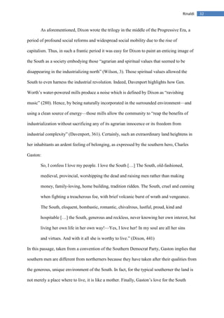32Rinaldi
As aforementioned, Dixon wrote the trilogy in the middle of the Progressive Era, a
period of profound social reforms and widespread social mobility due to the rise of
capitalism. Thus, in such a frantic period it was easy for Dixon to paint an enticing image of
the South as a society embodying those “agrarian and spiritual values that seemed to be
disappearing in the industrializing north” (Wilson, 3). Those spiritual values allowed the
South to even harness the industrial revolution. Indeed, Davenport highlights how Gen.
Worth’s water-powered mills produce a noise which is defined by Dixon as “ravishing
music” (280). Hence, by being naturally incorporated in the surrounded environment—and
using a clean source of energy—those mills allow the community to “reap the benefits of
industrialization without sacrificing any of its agrarian innocence or its freedom from
industrial complexity” (Davenport, 361). Certainly, such an extraordinary land heightens in
her inhabitants an ardent feeling of belonging, as expressed by the southern hero, Charles
Gaston:
So, I confess I love my people. I love the South […] The South, old-fashioned,
medieval, provincial, worshipping the dead and raising men rather than making
money, family-loving, home building, tradition ridden. The South, cruel and cunning
when fighting a treacherous foe, with brief volcanic burst of wrath and vengeance.
The South, eloquent, bombastic, romantic, chivalrous, lustful, proud, kind and
hospitable […] the South, generous and reckless, never knowing her own interest, but
living her own life in her own way!—Yes, I love her! In my soul are all her sins
and virtues. And with it all she is worthy to live.” (Dixon, 441)
In this passage, taken from a convention of the Southern Democrat Party, Gaston implies that
southern men are different from northerners because they have taken after their qualities from
the generous, unique environment of the South. In fact, for the typical southerner the land is
not merely a place where to live, it is like a mother. Finally, Gaston’s love for the South
 