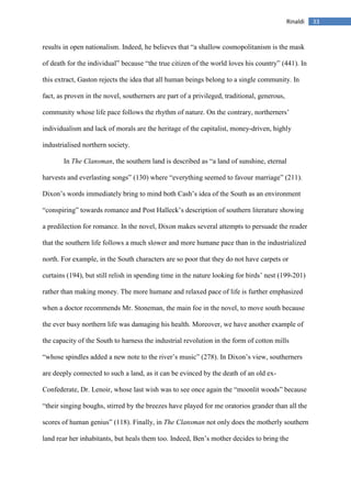 33Rinaldi
results in open nationalism. Indeed, he believes that “a shallow cosmopolitanism is the mask
of death for the individual” because “the true citizen of the world loves his country” (441). In
this extract, Gaston rejects the idea that all human beings belong to a single community. In
fact, as proven in the novel, southerners are part of a privileged, traditional, generous,
community whose life pace follows the rhythm of nature. On the contrary, northerners’
individualism and lack of morals are the heritage of the capitalist, money-driven, highly
industrialised northern society.
In The Clansman, the southern land is described as “a land of sunshine, eternal
harvests and everlasting songs” (130) where “everything seemed to favour marriage” (211).
Dixon’s words immediately bring to mind both Cash’s idea of the South as an environment
“conspiring” towards romance and Post Halleck’s description of southern literature showing
a predilection for romance. In the novel, Dixon makes several attempts to persuade the reader
that the southern life follows a much slower and more humane pace than in the industrialized
north. For example, in the South characters are so poor that they do not have carpets or
curtains (194), but still relish in spending time in the nature looking for birds’ nest (199-201)
rather than making money. The more humane and relaxed pace of life is further emphasized
when a doctor recommends Mr. Stoneman, the main foe in the novel, to move south because
the ever busy northern life was damaging his health. Moreover, we have another example of
the capacity of the South to harness the industrial revolution in the form of cotton mills
“whose spindles added a new note to the river’s music” (278). In Dixon’s view, southerners
are deeply connected to such a land, as it can be evinced by the death of an old ex-
Confederate, Dr. Lenoir, whose last wish was to see once again the “moonlit woods” because
“their singing boughs, stirred by the breezes have played for me oratorios grander than all the
scores of human genius” (118). Finally, in The Clansman not only does the motherly southern
land rear her inhabitants, but heals them too. Indeed, Ben’s mother decides to bring the
 