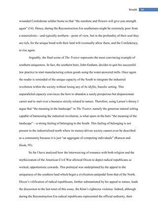 34Rinaldi
wounded Confederate soldier home so that “the sunshine and flowers will give you strength
again” (14). Hence, during the Reconstruction Era southerners might be extremely poor from
a materialistic—and typically northern—point of view, but in the profundity of their soul they
are rich, for the unique bond with their land will eventually allow them, and the Confederacy,
to rise again.
Arguably, the final scene of The Traitor represents the most convincing example of
southern uniqueness. In fact, the southern hero, John Graham, decides to quit his successful
law practice to start manufacturing cotton goods using the water-powered mills. Once again
the reader is reminded of the unique capacity of the South to integrate the industrial
revolution within the society without losing any of its idyllic, bucolic setting. This
unparalleled capacity convinces the hero to abandon a surely prosperous but dispassionate
career and to start over a business strictly related to nature. Therefore, using Larsen’s theory I
argue that “the meaning in the landscape” in The Traitor, namely the generous natural setting
capable of harnessing the industrial revolution, is what spurs in the hero “the meaning of the
landscape”—a strong feeling of belonging to the South. This feeling of belonging is not
present in the industrialised north where its money-driven society cannot even be described
as a community because it is just “an aggregate of competing individuals” (Ranson and
Hook, 95).
So far I have analysed how the interweaving of romance with both religion and the
mythicization of the American Civil War allowed Dixon to depict radical republicans as
wicked, opportunistic cowards. This portrayal was underpinned by the appeal to the
uniqueness of the southern land which begot a civilization antipodal from that of the North.
Dixon’s vilification of radical republicans, further substantiated by his appeal to nature, leads
the discussion to the last tenet of this essay, the Klan’s righteous violence. Indeed, although
during the Reconstruction Era radical republicans represented the official authority, their
 