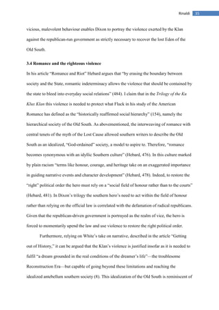 35Rinaldi
vicious, malevolent behaviour enables Dixon to portray the violence exerted by the Klan
against the republican-run government as strictly necessary to recover the lost Eden of the
Old South.
3.4 Romance and the righteous violence
In his article “Romance and Riot” Hebard argues that “by erasing the boundary between
society and the State, romantic indeterminacy allows the violence that should be contained by
the state to bleed into everyday social relations” (484). I claim that in the Trilogy of the Ku
Klux Klan this violence is needed to protect what Fluck in his study of the American
Romance has defined as the “historically reaffirmed social hierarchy” (154), namely the
hierarchical society of the Old South. As abovementioned, the interweaving of romance with
central tenets of the myth of the Lost Cause allowed southern writers to describe the Old
South as an idealized, “God-ordained” society, a model to aspire to. Therefore, “romance
becomes synonymous with an idyllic Southern culture” (Hebard, 476). In this culture marked
by plain racism “terms like honour, courage, and heritage take on an exaggerated importance
in guiding narrative events and character development” (Hebard, 478). Indeed, to restore the
“right” political order the hero must rely on a “social field of honour rather than to the courts”
(Hebard, 481). In Dixon’s trilogy the southern hero’s need to act within the field of honour
rather than relying on the official law is correlated with the defamation of radical republicans.
Given that the republican-driven government is portrayed as the realm of vice, the hero is
forced to momentarily upend the law and use violence to restore the right political order.
Furthermore, relying on White’s take on narrative, described in the article “Getting
out of History,” it can be argued that the Klan’s violence is justified insofar as it is needed to
fulfil “a dream grounded in the real conditions of the dreamer’s life”—the troublesome
Reconstruction Era—but capable of going beyond these limitations and reaching the
idealized antebellum southern society (8). This idealization of the Old South is reminiscent of
 