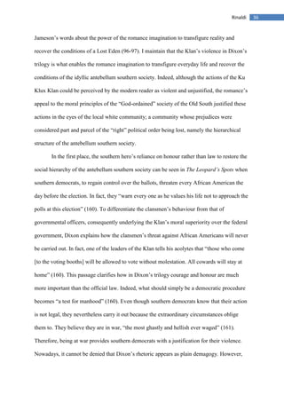 36Rinaldi
Jameson’s words about the power of the romance imagination to transfigure reality and
recover the conditions of a Lost Eden (96-97). I maintain that the Klan’s violence in Dixon’s
trilogy is what enables the romance imagination to transfigure everyday life and recover the
conditions of the idyllic antebellum southern society. Indeed, although the actions of the Ku
Klux Klan could be perceived by the modern reader as violent and unjustified, the romance’s
appeal to the moral principles of the “God-ordained” society of the Old South justified these
actions in the eyes of the local white community; a community whose prejudices were
considered part and parcel of the “right” political order being lost, namely the hierarchical
structure of the antebellum southern society.
In the first place, the southern hero’s reliance on honour rather than law to restore the
social hierarchy of the antebellum southern society can be seen in The Leopard’s Spots when
southern democrats, to regain control over the ballots, threaten every African American the
day before the election. In fact, they “warn every one as he values his life not to approach the
polls at this election” (160). To differentiate the clansmen’s behaviour from that of
governmental officers, consequently underlying the Klan’s moral superiority over the federal
government, Dixon explains how the clansmen’s threat against African Americans will never
be carried out. In fact, one of the leaders of the Klan tells his acolytes that “those who come
[to the voting booths] will be allowed to vote without molestation. All cowards will stay at
home” (160). This passage clarifies how in Dixon’s trilogy courage and honour are much
more important than the official law. Indeed, what should simply be a democratic procedure
becomes “a test for manhood” (160). Even though southern democrats know that their action
is not legal, they nevertheless carry it out because the extraordinary circumstances oblige
them to. They believe they are in war, “the most ghastly and hellish ever waged” (161).
Therefore, being at war provides southern democrats with a justification for their violence.
Nowadays, it cannot be denied that Dixon’s rhetoric appears as plain demagogy. However,
 