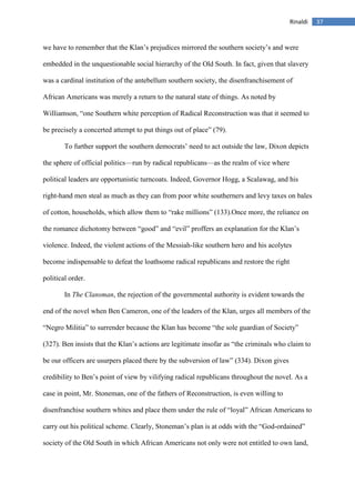 37Rinaldi
we have to remember that the Klan’s prejudices mirrored the southern society’s and were
embedded in the unquestionable social hierarchy of the Old South. In fact, given that slavery
was a cardinal institution of the antebellum southern society, the disenfranchisement of
African Americans was merely a return to the natural state of things. As noted by
Williamson, “one Southern white perception of Radical Reconstruction was that it seemed to
be precisely a concerted attempt to put things out of place” (79).
To further support the southern democrats’ need to act outside the law, Dixon depicts
the sphere of official politics—run by radical republicans—as the realm of vice where
political leaders are opportunistic turncoats. Indeed, Governor Hogg, a Scalawag, and his
right-hand men steal as much as they can from poor white southerners and levy taxes on bales
of cotton, households, which allow them to “rake millions” (133).Once more, the reliance on
the romance dichotomy between “good” and “evil” proffers an explanation for the Klan’s
violence. Indeed, the violent actions of the Messiah-like southern hero and his acolytes
become indispensable to defeat the loathsome radical republicans and restore the right
political order.
In The Clansman, the rejection of the governmental authority is evident towards the
end of the novel when Ben Cameron, one of the leaders of the Klan, urges all members of the
“Negro Militia” to surrender because the Klan has become “the sole guardian of Society”
(327). Ben insists that the Klan’s actions are legitimate insofar as “the criminals who claim to
be our officers are usurpers placed there by the subversion of law” (334). Dixon gives
credibility to Ben’s point of view by vilifying radical republicans throughout the novel. As a
case in point, Mr. Stoneman, one of the fathers of Reconstruction, is even willing to
disenfranchise southern whites and place them under the rule of “loyal” African Americans to
carry out his political scheme. Clearly, Stoneman’s plan is at odds with the “God-ordained”
society of the Old South in which African Americans not only were not entitled to own land,
 