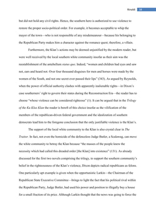 38Rinaldi
but did not hold any civil rights. Hence, the southern hero is authorized to use violence to
restore the proper socio-political order. For example, it becomes acceptable to whip the
mayor of the town—who is not responsible of any misdemeanour—because his belonging to
the Republican Party makes him a character against the romance quest; therefore, a villain.
Furthermore, the Klan’s actions may be deemed unjustified by the modern reader, but
were well received by the local southern white community insofar as their aim was the
reestablishment of the antebellum status quo. Indeed, “women and children had eyes and saw
not, ears and heard not. Over four thousand disguises for men and horses were made by the
women of the South, and not one secret ever passed their lips” (343). As argued by Reynolds,
when the power of official authority clashes with apparently inalienable rights—in Dixon’s
case southerners’ right to govern their states during the Reconstruction Era—the reader has to
choose “whose violence can be considered righteous” (1). It can be argued that in the Trilogy
of the Ku Klux Klan the reader is bereft of this choice insofar as the vilification of the
members of the republican-driven federal government and the idealization of southern
democrats lead him to the foregone conclusion that the only justifiable violence is the Klan’s.
The support of the local white community to the Klan is also crystal clear in The
Traitor. In fact, not even the homicide of the defenceless Judge Butler, a Scalawag, can move
the white community to betray the Klan because “the masses of the people knew the
necessity which had called this dreaded order [the Klan] into existence” (131). As already
discussed for the first two novels comprising the trilogy, to support the southern community’s
belief in the righteousness of the Klan’s violence, Dixon depicts radical republicans as felons.
One particularly apt example is given when the opportunistic Larkin—the Chairman of the
Republican State Executive Committee—brings to light the fact that his political rival within
the Republican Party, Judge Butler, had used his power and position to illegally buy a house
for a small fraction of its price. Although Larkin thought that the news was going to force the
 
