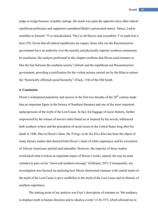 39Rinaldi
judge to resign because of public outrage, the result was quite the opposite since other radical
republican politicians and supporters considered Butler a persecuted martyr. Hence, Larkin
mumbles to himself: “I’ve miscalculated. They’re all thieves and scoundrels. I’ve made him a
hero (79). Given that all radical republicans are rogues, those who run the Reconstruction
government have no authority over the morally and physically superior southern community.
In conclusion, the analysis performed in this chapter confirms that Dixon used romance to
blur the line between the southern society’s beliefs and the republican-run Reconstruction
government, providing a justification for the violent actions carried out by the Klan to restore
the “historically affirmed social hierarchy” (Fluck, 154) of the Old South.
4. Conclusion
Dixon’s widespread popularity and success in the first two decades of the 20th
century made
him an important figure in the history of Southern literature and one of the most important
spokespersons of the myth of the Lost Cause. In fact, his baggage of racist rhetoric, further
empowered by the release of movies either based on or inspired by his novels, influenced
both southern writers and the perception of racial issues in the United States long after his
death in 1946. Due to Dixon’s fame, the Trilogy of the Ku Klux Klan has been the object of
many literary studies that deemed both Dixon’s claim of white supremacy and his execration
of African Americans spiteful and untenable. However, the majority of those studies
overlooked what I reckon an important aspect of Dixon’s works, namely the way he used
romance to pass on his “racist and southern message” (Gillespie, 207). Consequently, my
investigation was focused on analysing how Dixon intertwined romance with central tenets of
the myth of the Lost Cause to give credibility to the myth of the Lost Cause and its rhetoric of
southern supremacy.
The starting point of my analysis was Frye’s description of romance as “the tendency
to displace myth in human direction and to idealize events” (136-137), which allowed me to
 