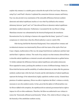 40Rinaldi
explain why romance is a suitable genre to describe the myth of the Lost Cause. Moreover,
using Frye’s and Fluck’s theories I explained the connections between romance and history.
Frye was also pivotal in my examination of the noticeable differences between southern
democrats and radical republicans insofar as it was what Frye defined as the romance
dichotomy between “good” and “evil” that allowed Dixon to demonize radical republicans
and idealize southern democrats. Furthermore, I accounted for the way Dixon’s trilogy
Manichean structure was substantiated by the historical background, the tumultuous
Reconstruction Era, by referring to Jameson who argued that the binary “good-evil” is more
conspicuous in violent times when the official authority is seen to vanish (104).
After having clarified the theoretical background, I have analysed how romance and
its dialectical structure was intertwined by Dixon with four tenets of the myth of the Lost
Cause: religion, mythicization of the war, the unique bond between southerners and their land
and the Klan’s righteous violence. The result of my analysis was that romance allowed Dixon
to describe radical republicans as immoral cowards and southern democrats as gallant heroes.
To further underpin the differences between radical republicans and southern democrats
Dixon appealed to nature, justifying this antithesis in terms of different heritage. Indeed, for
Dixon both the heroism and the amiability of southern democrats are taken after the generous
motherly southern land, while the lack of morals and the individualism of radical republicans
represent the heritage of the industrialized, highly capitalistic northern society. Granted these
premises of southern supremacy, Dixon was able to legitimize the Klan’s violence as strictly
necessary to save the southern society. In fact, given that the sphere of official politics was
for Dixon riddled with corruption, the republican-driven national government had no right to
impose its will on white southerners. Therefore, the Klan was authorised to use violence to
restore the “historically affirmed social hierarchy” (Fluck, 154), which in Dixon’s trilogy was
the hierarchy of the antebellum southern society.
 