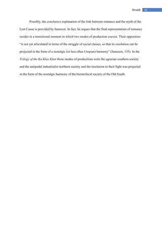 41Rinaldi
Possibly, the conclusive explanation of the link between romance and the myth of the
Lost Cause is provided by Jameson. In fact, he argues that the final representation of romance
resides in a transitional moment in which two modes of production coexist. Their opposition
“is not yet articulated in terms of the struggle of social classes, so that its resolution can be
projected in the form of a nostalgic (or less often Utopian) harmony” (Jameson, 135). In the
Trilogy of the Ku Klux Klan those modes of productions were the agrarian southern society
and the antipodal industrialist northern society and the resolution to their fight was projected
in the form of the nostalgic harmony of the hierarchical society of the Old South.
 