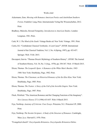 42Rinaldi
Works cited
Ackermann, Zeno. Messing with Romance American Poetics and Antebellum Southern
Fiction. Frankfurt: Lang, Peter, Internationaler Verlag Der Wissenschaften, 2012.
Print.
Bradbury, Malcolm, Howard Temperley. Introduction to American Studies. London:
Longman, 1981. Print.
Cash, W. J. The Mind of the South. Vintage Books ed. New York: Vintage, 1991. Print.
Curtis, R.I. “Confederate Classical Textbooks: A Lost Cause?” JSTOR. International
Journal of the Classical Tradition, Vol. 3, No. 4 (Spring, 1997), pp. 433-457.
Springer. Web. 5 Feb. 2015.
Davenport, Garvin. “Thomas Dixon's Mythology of Southern History”. JSTOR. The Journal
of Southern History, Vol. 36, No. 3 (Aug., 1970), pp. 350-367. Web. 15 March 2015.
Dixon, Thomas. The Leopard's Spots: A Romance of the White Man's Burden, 1865-
1900. New York: Doubleday, Page, 1902. Print.
Dixon, Thomas. The Clansman; an Historical Romance of the Ku Klux Klan. New York:
Doubleday, Page, 1905. Print.
Dixon, Thomas. The Traitor: A Story of the Fall of the Invisible Empire. New York:
Doubleday, Page, 1907. Print.
Fluck, Winfried. "The American Romance and the Changing Functions of the Imaginary”.
New Literary History 27.3 (1996) 415-457. Web. 8 March 2015.
Frye, Northrop. Anatomy of Criticism: Four Essays. Princeton, N.J.: Princeton UP, 2000.
Print.
Frye, Northrop. The Secular Scripture: A Study of the Structure of Romance. Cambrigde,
Mass. [u.a.: Harvard U, 1976. Print.
"Evangelical church". Encyclopædia Britannica. Encyclopædia Britannica Online.
 