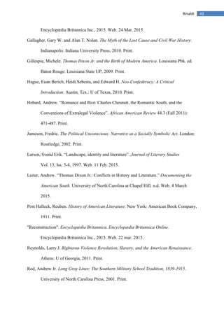 43Rinaldi
Encyclopædia Britannica Inc., 2015. Web. 24 Mar. 2015.
Gallagher, Gary W. and Alan T. Nolan. The Myth of the Lost Cause and Civil War History.
Indianapolis: Indiana University Press, 2010. Print.
Gillespie, Michele. Thomas Dixon Jr. and the Birth of Modern America. Louisiana Pbk. ed.
Baton Rouge: Louisiana State UP, 2009. Print.
Hague, Euan Berich, Heidi Sebesta, and Edward H. Neo-Confederacy: A Critical
Introduction. Austin, Tex.: U of Texas, 2010. Print.
Hebard, Andrew. “Romance and Riot: Charles Chesnutt, the Romantic South, and the
Conventions of Extralegal Violence”. African American Review 44.3 (Fall 2011):
471-487. Print.
Jameson, Fredric. The Political Unconscious: Narrative as a Socially Symbolic Act. London:
Routledge, 2002. Print.
Larsen, Svend Erik. “Landscape, identity and literature”. Journal of Literary Studies
Vol. 13, Iss. 3-4, 1997. Web. 11 Feb. 2015.
Leiter, Andrew. “Thomas Dixon Jr.: Conflicts in History and Literature.” Documenting the
American South. University of North Carolina at Chapel Hill, n.d. Web. 4 March
2015.
Post Halleck, Reuben. History of American Literature. New York: American Book Company,
1911. Print.
"Reconstruction". Encyclopædia Britannica. Encyclopædia Britannica Online.
Encyclopædia Britannica Inc., 2015. Web. 22 mar. 2015.
Reynolds, Larry J. Righteous Violence Revolution, Slavery, and the American Renaissance.
Athens: U of Georgia, 2011. Print.
Rod, Andrew Jr. Long Gray Lines: The Southern Military School Tradition, 1839-1915.
University of North Carolina Press, 2001. Print.
 