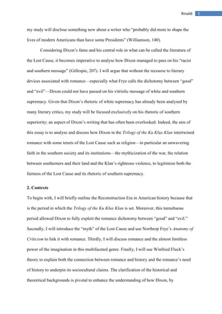 5Rinaldi
my study will disclose something new about a writer who “probably did more to shape the
lives of modern Americans than have some Presidents” (Williamson, 140).
Considering Dixon’s fame and his central role in what can be called the literature of
the Lost Cause, it becomes imperative to analyse how Dixon managed to pass on his “racist
and southern message” (Gillespie, 207). I will argue that without the recourse to literary
devices associated with romance—especially what Frye calls the dichotomy between “good”
and “evil”—Dixon could not have passed on his vitriolic message of white and southern
supremacy. Given that Dixon’s rhetoric of white supremacy has already been analysed by
many literary critics, my study will be focused exclusively on his rhetoric of southern
superiority; an aspect of Dixon’s writing that has often been overlooked. Indeed, the aim of
this essay is to analyse and discuss how Dixon in the Trilogy of the Ku Klux Klan intertwined
romance with some tenets of the Lost Cause such as religion—in particular an unwavering
faith in the southern society and its institutions—the mythicization of the war, the relation
between southerners and their land and the Klan’s righteous violence, to legitimize both the
fairness of the Lost Cause and its rhetoric of southern supremacy.
2. Contexts
To begin with, I will briefly outline the Reconstruction Era in American history because that
is the period in which the Trilogy of the Ku Klux Klan is set. Moreover, this tumultuous
period allowed Dixon to fully exploit the romance dichotomy between “good” and “evil.”
Secondly, I will introduce the “myth” of the Lost Cause and use Northrop Frye’s Anatomy of
Criticism to link it with romance. Thirdly, I will discuss romance and the almost limitless
power of the imagination in this multifaceted genre. Finally, I will use Winfried Fluck’s
theory to explain both the connection between romance and history and the romance’s need
of history to underpin its sociocultural claims. The clarification of the historical and
theoretical backgrounds is pivotal to enhance the understanding of how Dixon, by
 