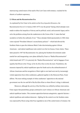 6Rinaldi
interweaving central tenets of the myth of the Lost Cause with romance, vouched for his
rhetoric of southern supremacy.
2.1 Dixon and the Reconstruction Era
As explained by Eric Foner in his article on the Encyclopaedia Britannica, the
Reconstruction Era in U.S. history (1865-1877) was the period “during which attempts were
made to redress the inequities of slavery and its political, social, and economic legacy and to
solve the problems arising from the readmission to the Union of the 11 states that had
seceded at or before the outbreak of war.” These attempts failed spectacularly in 1866 when
voters rejected “President Johnson’s reconciliatory policies”—which had allowed the
Southern States to pass the infamous Black Codes discriminating against African
Americans—and radical republicans took control over the two houses, Foner claims. These
latter passed in 1867 the Reconstruction Act, placing the Southern Governments under
martial law and inaugurating a new phase defined by Foner as “Radical Reconstruction”
which lasted until 1877. It is precisely the “Radical Reconstruction” and its baggage of race
equality that Dixon in the Trilogy of the Ku Klux Klan reviles the most. Nonetheless, the
measures imposed by radical republicans upon the South such as the enfranchisement of
African Americans and the recognition of their right to own land were met by increasingly
violent opposition from white southerners, gathered together in the Democrat Party, Foner
affirms. The most striking example of white southerners’ opposition to the national
government was the rise and fall of the Ku Klux Klan to whom Dixon’s trilogy is dedicated.
Moreover, although the activity of the first Klan was stifled by military intervention,
Foner argues that paramilitary groups continued to exert violence on African Americans and
radical republican leaders. This constant opposition between antagonistic, opposite factions—
radical republican and southern democrat—fighting for the control over the Southern states
was expressed by Dixon using what Frye regarded as one of the central tenets of romance: the
 