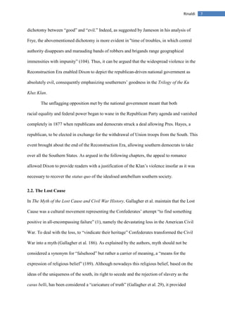 7Rinaldi
dichotomy between “good” and “evil.” Indeed, as suggested by Jameson in his analysis of
Frye, the abovementioned dichotomy is more evident in "time of troubles, in which central
authority disappears and marauding bands of robbers and brigands range geographical
immensities with impunity” (104). Thus, it can be argued that the widespread violence in the
Reconstruction Era enabled Dixon to depict the republican-driven national government as
absolutely evil, consequently emphasizing southerners’ goodness in the Trilogy of the Ku
Klux Klan.
The unflagging opposition met by the national government meant that both
racial equality and federal power began to wane in the Republican Party agenda and vanished
completely in 1877 when republicans and democrats struck a deal allowing Pres. Hayes, a
republican, to be elected in exchange for the withdrawal of Union troops from the South. This
event brought about the end of the Reconstruction Era, allowing southern democrats to take
over all the Southern States. As argued in the following chapters, the appeal to romance
allowed Dixon to provide readers with a justification of the Klan’s violence insofar as it was
necessary to recover the status quo of the idealised antebellum southern society.
2.2. The Lost Cause
In The Myth of the Lost Cause and Civil War History, Gallagher et al. maintain that the Lost
Cause was a cultural movement representing the Confederates’ attempt “to find something
positive in all-encompassing failure” (1), namely the devastating loss in the American Civil
War. To deal with the loss, to “vindicate their heritage” Confederates transformed the Civil
War into a myth (Gallagher et al. 186). As explained by the authors, myth should not be
considered a synonym for “falsehood” but rather a carrier of meaning, a “means for the
expression of religious belief” (189). Although nowadays this religious belief, based on the
ideas of the uniqueness of the south, its right to secede and the rejection of slavery as the
casus belli, has been considered a “caricature of truth” (Gallagher et al. 29), it provided
 