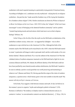 8Rinaldi
southerners with much required meaning in a particularly trying period of American history.
According to Gallagher et al., southerners not only mythicized—relying heavily on religious
symbolism—the past but also “made sacred the Southern way of life, laying the foundation
for a Southern culture religion” (186). Similar conclusions are drawn by Wilson in Baptized
in Blood: the Religion of the Lost Cause, 1865-1920. In fact, the “religion” of the Lost Cause
encouraged “a sense of belonging in the shattered Southern community” and its symbols
“created long-lasting moods and motivations which lead men to act on their religious
feelings” (Wilson, 10).
In the Trilogy of the Ku Klux Klan the myth was the Old South, an idealization of the
antebellum southern society, whose aim—as suggested by Gallagher—was to allow
southerners to cope with the loss in the American Civil War. Although the birth of the
romantic myth of the Old South can be traced back to the 1830’s when the Old South started
to create “a particular self-image in order to persuade itself, and the world outside, of its own
distinct identity” (Ranson and Hook, 87), it was the outburst of the American Civil War that
validated claims of southern uniqueness inasmuch as the Old South had to fight for its own
existence (Ranson and Hook, 89). Indeed, the different identity of the Old South could not
have been justified by mere hatred towards northern abolitionists; the Old South “needed to
be seen to embody a positive social good that was worth preserving and maintaining at
whatever cost” (Ranson and Hook, 95). Having specified the origin of the claim of southern
uniqueness, a question arises: which literary genre is the most suitable to describe myth? My
answer will rely on Frye’s Anatomy of Criticism.
In his book, Frye suggests a link between romance and myth. In fact, he believes in
the romance’s power to organize “myths and archetypal symbols in literature” (139).
Romance is defined as “the tendency to displace myth in a human direction and yet, in
contrast to ‘realism,’ to conventionalize content in an idealized direction […]” (Frye, 136). In
 