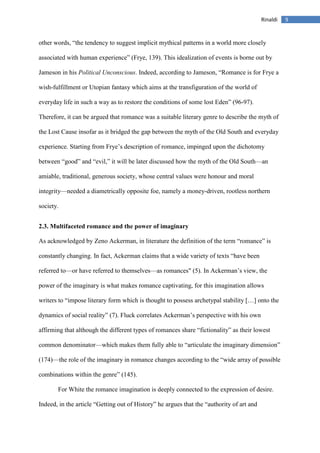 9Rinaldi
other words, “the tendency to suggest implicit mythical patterns in a world more closely
associated with human experience” (Frye, 139). This idealization of events is borne out by
Jameson in his Political Unconscious. Indeed, according to Jameson, “Romance is for Frye a
wish-fulfillment or Utopian fantasy which aims at the transfiguration of the world of
everyday life in such a way as to restore the conditions of some lost Eden” (96-97).
Therefore, it can be argued that romance was a suitable literary genre to describe the myth of
the Lost Cause insofar as it bridged the gap between the myth of the Old South and everyday
experience. Starting from Frye’s description of romance, impinged upon the dichotomy
between “good” and “evil,” it will be later discussed how the myth of the Old South—an
amiable, traditional, generous society, whose central values were honour and moral
integrity—needed a diametrically opposite foe, namely a money-driven, rootless northern
society.
2.3. Multifaceted romance and the power of imaginary
As acknowledged by Zeno Ackerman, in literature the definition of the term “romance” is
constantly changing. In fact, Ackerman claims that a wide variety of texts “have been
referred to––or have referred to themselves––as romances" (5). In Ackerman’s view, the
power of the imaginary is what makes romance captivating, for this imagination allows
writers to “impose literary form which is thought to possess archetypal stability […] onto the
dynamics of social reality” (7). Fluck correlates Ackerman’s perspective with his own
affirming that although the different types of romances share “fictionality” as their lowest
common denominator––which makes them fully able to “articulate the imaginary dimension”
(174)––the role of the imaginary in romance changes according to the “wide array of possible
combinations within the genre” (145).
For White the romance imagination is deeply connected to the expression of desire.
Indeed, in the article “Getting out of History” he argues that the “authority of art and
 
