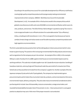 Accordingto the worldbusinesscouncil forsustainable developmentEco-Efficiencyisdefinedas
creatinghighqualitycompetitiveproductswhileprogressivelymakingenvironmental
improvementstotheircompany.{WBCSD- WorldBusinessCouncil forSustainable
Development.(n.d.)}. Anexample of thisinthe businessworldisthe companyAirbuswhich
globallymanufacturesaircrafts andisalsoISO14100 environmental certificationwhichcoversits
sites,products,andservices.The CEOof Airbus Fabrice Bregierisquotedassaying“Ourvisionis
to be recognizedleaderineco-efficientsolutionsforsustainableaviation”{Eco-efficiency|
Airbus,aleadingaircraftmanufacturer.(n.d.). } Thisisvery goodto hearbecause we have to
combat climate change andreduce waste aswell be able toproduce competitiveproductswith
highregardsto environmentalism.
The third sustainable businesspractice thatIwill be talkingaboutisGreenprocurementwhichisalso
knownas greenbuying.Thispractice referstobuyingenvironmentallyfriendlyproductsandservicesas
well asregulationsforthe companyare put intocontract. Anexample of this isIKEA;inthisexample
IKEA put a code of conduct forits 2,000 suppliersthatfocusesonenvironmental impactaswell as
workingconditions.Thiscode alsoincludedsuppliermust-do’s(waste &emissionreduction,handlingof
hazardousmaterials,andrecycling) andif theybreachcode theywere toldtofix situationbutif they
failedtodoso theywouldbe terminatedfromthe company’ssupplierlist.Anotherexampleof thisthe
Japanese companyFijuistuwhichsellsITpartsglobally.The companyhasimplementedagreen
procurementpolicywhichstatestheymustselectmaterials,products,andservicesbasedontheirprice,
environmental impact,delivery,andquality.Theyalsostate manyenvironmental considerationswhen
purchasingwhichinclude:Ease of disassembly,resource conservation,energyconservation,and
recyclability{Sustainability Concepts:GreenProcurement.(n.d.).}. Greenprocurementisaverygood
practice to adopt butmay cost a little more if the properresearchisnotconducted.
 