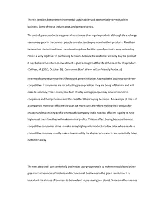 There istensionsbetweenenvironmental sustainabilityandeconomicsisverynotable in
business.Some of these include:cost,andcompetiveness.
The cost of greenproductsare generally costmore thanregularproductsalthoughthe exchange
seemsverygoodintheorymostpeople are reluctanttopay more fortheirproducts. Alsothey
believethatthe bottomline of the advertisingdone forthistype of productisverymisleading.
Price isa verybigdriverinpurchasingdecisionsbecause the customerwill only buythe product
if theybelievethe returnoninvestmentisgoodenoughthattheyfeel the needforthisproduct.
{Dolliver,M.(2010, October10). ConsumersDon'tWarm to Eco-FriendlyProducts}
In termsof competivenessthe shifttowardsgreeninitiativeshasmade the businessworldvery
competitive.If companiesare notadoptinggreenpracticestheyare beingleftbehindandwill
make lessmoney;Thisismainlydue tointhisday and age people maymore attentionto
companiesandtheirprocessesandthiscanaffecttheirbuyingdecisions.Anexample of thisisif
a companyis more eco-efficienttheycancut more coststherefore makingtheirproductfor
cheaperandmaximizingprofitswhereasthe companythatisnot eco-efficientisgoingtohave
highercosttherefore theywillmake minimal profits. Thiscanaffectbuyingbecause the most
competitivecompaniesstrive tomake averyhighqualityproductat a low price whereasaless
competitivecompanyusuallymake alowerqualityforahigherprice whichcan potentially drive
customersaway.
The nextstepthat I can see to helpbusinessesstayprosperousistomake renewableandother
greeninitiativesmore affordableandinclude small businessesinthe greenrevolution.Itis
importantforall sizesof businesstobe involvedinpreservingourplanet. Since small businesses
 