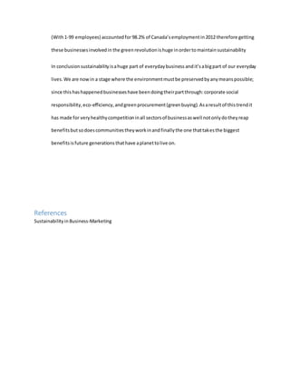 (With1-99 employees) accountedfor98.2% of Canada’semploymentin2012 therefore getting
these businessesinvolvedin the green revolutionishuge inordertomaintainsustainability
In conclusionsustainabilityisahuge part of everydaybusiness andit’sabigpart of our everyday
lives.We are nowin a stage where the environmentmustbe preservedbyanymeanspossible;
since thishashappenedbusinesseshave beendoingtheirpartthrough:corporate social
responsibility,eco-efficiency,andgreenprocurement(greenbuying).Asaresultof thistrendit
has made for veryhealthycompetitioninall sectorsof businessaswell notonlydotheyreap
benefitsbutsodoescommunitiestheyworkinandfinallythe one thattakesthe biggest
benefitsisfuture generationsthathave aplanettolive on.
References
SustainabilityinBusiness-Marketing
 