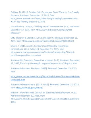 Dolliver, M. (2010, October 10). Consumers Don't Warm to Eco-Friendly
Products. Retrieved December 12, 2015, from
http://www.adweek.com/news/advertising-branding/consumers-dont-
warm-eco-friendly-products-107875
Eco-efficiency | Airbus, a leading aircraft manufacturer. (n.d.). Retrieved
December 12, 2015, from http://www.airbus.com/company/eco-
efficiency/
SME Research & Statistics. (2013, October 9). Retrieved December 12,
2015, from https://www.ic.gc.ca/eic/site/061.nsf/eng/02804.html
Smyth, J. (2015, June 8). Canada's top 50 socially responsible
corporations: 2015. Retrieved December 13, 2015, from
http://www.macleans.ca/economy/business/canadas-top-50-most-
socially-responsible-companies/
Sustainability Concepts: Green Procurement. (n.d.). Retrieved December
12, 2015, from http://www.gdrc.org/sustdev/concepts/14-gproc.html
Sustainable Business Practices. (2003). Retrieved December 13, 2015,
from
http://www.sustainablescale.org/AttractiveSolutions/SustainableBusines
sPractices.aspx
Sustainable Development. (2014, July 2). Retrieved December 12, 2015,
from http://www.ec.gc.ca/dd-sd/
WBCSD - World Business Council for Sustainable Development. (n.d.).
Retrieved December 12, 2015, from
http://www.wbcsd.org/pages/EDocument/EDocumentDetails.aspx?ID=1
3593
 