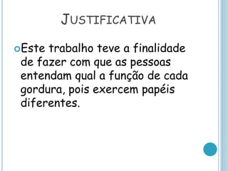 JUSTIFICATIVA
Este trabalho teve a finalidade
de fazer com que as pessoas
entendam qual a função de cada
gordura, pois exercem papéis
diferentes.
 