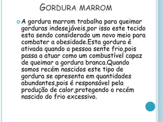 GORDURA MARROM
 A gordura marrom trabalha para queimar
gorduras indesejáveis,por isso este tecido
esta sendo considerado um novo meio para
combater a obesidade.Esta gordura é
ativada quando a pessoa sente frio,pois
passa a atuar como um combustível capaz
de queimar a gordura branca.Quando
somos recém nascidos este tipo de
gordura se apresenta em quantidades
abundantes,pois é responsável pela
produção de calor,protegendo o recém
nascido do frio excessivo.
 