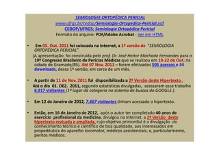 SEMIOLOGIA ORTOPÉDICA PERICIAL
www.ufrgs.br/cedop/Semiologia-Ortopedica-Pericial.pdf
CEDOP/UFRGS: Semiologia Ortopédica Pericial
Formato do arquivo: PDF/Adobe Acrobat - Ver em HTML
• Em 05. Out. 2011 foi colocada na Internet, a 1ª versão de “SEMIOLOGIA
ORTOPÉDICA PERICIAL”.
(A apresentação foi construída pelo prof. Dr. José Heitor Machado Fernandes para o
19º Congresso Brasileiro de Perícias Médicas que se realizou em 19-22 de Out. na
cidade de Gramado/RS). Até 07 Nov. 2011 – foram efetivados 505 acessos e 34
downloads, dessa 1ª versão, em cerca de um mês.
• A partir de 11 de Nov. 2011 foi disponibilizada a 2ª Versão deste Hipertexto .
Até o dia 01. DEZ. 2011, segundo estatísticas divulgadas, acessaram esse trabalho
6.917 visitantes (1º lugar da categoria no sistema de buscas do GOOGLE ).
• Em 12 de Janeiro de 2012, 7.667 visitantes tinham acessado o hipertexto.
• Então, em 16 de Janeiro de 2012, após o autor ter completado 40 anos de
exercício profissional da medicina, divulgou na Internet, a 2ª Versão deste
hipertexto revisada e ampliada, cujo objetivo primordial é a divulgação do
conhecimento técnico e científico de boa qualidade, aos interessados em
propedêutica do aparelho locomotor, médicos assistenciais, e, particularmente,
peritos médicos.
 
