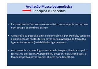 Avaliação Musculoesquelética
Princípios e Conceitos
• É espantoso verificar como o exame físico em ortopedia encontra-se
num estágio de contínuo avanço.
• A expansão da pesquisa clínica e biomecânica, por exemplo, conduziu
à elaboração de muitos testes novos para a avaliação da frouxidão
ligamentar anormal (instabilidades ligamentares).
• A artroscopia e a tecnologia avançada de imagem, iluminadas pelo
tecnicismo do século XXI, possibilitou descobrir novas condições, e
foram propostos novos exames clínicos para detectá-las.
 