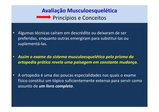 Avaliação Musculoesquelética
Princípios e Conceitos
• Algumas técnicas caíram em descrédito ou deixaram de ser
preferidas, enquanto outras emergiram para substituí-las ou
suplementá-las.
• Assim o exame do sistema musculoesquelético pelo prisma da
ortopedia prática revela uma paisagem em constante mudança.
• A ortopedia é uma das poucas especialidades nas quais o exame
físico constitui um tópico suficientemente extenso para servir como
assunto de um livro completo.
 