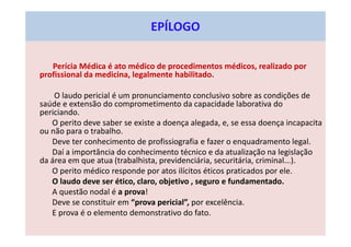 EPÍLOGO
Perícia Médica é ato médico de procedimentos médicos, realizado por
profissional da medicina, legalmente habilitado.
O laudo pericial é um pronunciamento conclusivo sobre as condições de
saúde e extensão do comprometimento da capacidade laborativa do
periciando.
O perito deve saber se existe a doença alegada, e, se essa doença incapacita
ou não para o trabalho.
Deve ter conhecimento de profissiografia e fazer o enquadramento legal.
Daí a importância do conhecimento técnico e da atualização na legislação
da área em que atua (trabalhista, previdenciária, securitária, criminal...).
O perito médico responde por atos ilícitos éticos praticados por ele.
O laudo deve ser ético, claro, objetivo , seguro e fundamentado.
A questão nodal é a prova!
Deve se constituir em “prova pericial”, por excelência.
E prova é o elemento demonstrativo do fato.
 