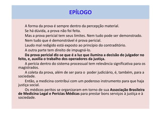 EPÍLOGO
A forma da prova é sempre dentro da percepção material.
Se há dúvida, a prova não foi feita.
Mas a prova pericial tem seus limites. Nem tudo pode ser demonstrado.
Nem tudo que é demonstrável é prova pericial.
Laudo mal redigido está exposto ao princípio do contraditório.
A outra parte tem direito de impugná-lo.
Da prova pericial diz-se que é a luz que ilumina a decisão do julgador no
feito, e, auxilia o trabalho dos operadores da justiça.
A perícia dentro do sistema processual tem relevância significativa para os
magistrados.
A coleta da prova, além de ser para o poder judiciário, é, também, para a
sociedade.
Então, a medicina contribui com um poderoso instrumento para que haja
justiça social.
Os médicos peritos se organizaram em torno de sua Associação Brasileira
de Medicina Legal e Perícias Médicas para prestar bons serviços à justiça e à
sociedade.
 