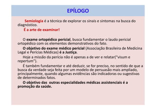 Semiologia é a técnica de explorar os sinais e sintomas na busca do
diagnóstico.
É a arte de examinar!
O exame ortopédico pericial, busca fundamentar o laudo pericial
ortopédico com os elementos demonstrativos do fato.
O objetivo do exame médico pericial (Associação Brasileira de Medicina
Legal e Perícias Médicas) é a Justiça.
Hoje a missão da perícia não é apenas a de ver e relatar(“visum e
repertum”).
É também fundamentar e até deduzir, se for preciso, no sentido de que a
busca da verdade seja feita por um modelo de persuasão mais ampliado,
principalmente, quando algumas evidências são indicadoras ou sugestivas
de determinados fatos.
O objetivo das outras especialidades médicas assistenciais é a
promoção da saúde.
EPÍLOGO
 