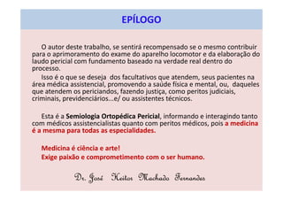 O autor deste trabalho, se sentirá recompensado se o mesmo contribuir
para o aprimoramento do exame do aparelho locomotor e da elaboração do
laudo pericial com fundamento baseado na verdade real dentro do
processo.
Isso é o que se deseja dos facultativos que atendem, seus pacientes na
área médica assistencial, promovendo a saúde física e mental, ou, daqueles
que atendem os periciandos, fazendo justiça, como peritos judiciais,
criminais, previdenciários...e/ ou assistentes técnicos.
Esta é a Semiologia Ortopédica Pericial, informando e interagindo tanto
com médicos assistencialistas quanto com peritos médicos, pois a medicina
é a mesma para todas as especialidades.
Medicina é ciência e arte!
Exige paixão e comprometimento com o ser humano.
Dr. José Heitor Machado Fernandes
EPÍLOGO
 