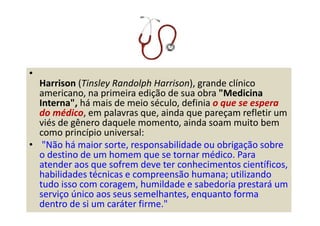•
Harrison (Tinsley Randolph Harrison), grande clínico
americano, na primeira edição de sua obra "Medicina
Interna", há mais de meio século, definia o que se espera
do médico, em palavras que, ainda que pareçam refletir um
viés de gênero daquele momento, ainda soam muito bem
como princípio universal:
• "Não há maior sorte, responsabilidade ou obrigação sobre
o destino de um homem que se tornar médico. Para
atender aos que sofrem deve ter conhecimentos científicos,
habilidades técnicas e compreensão humana; utilizando
tudo isso com coragem, humildade e sabedoria prestará um
serviço único aos seus semelhantes, enquanto forma
dentro de si um caráter firme."
 
