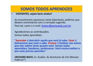 SOMOS TODOS APRENDIZES
• VISITANTES, sejam bem-vindos!
Ao encontrarem equívocos neste hipertexto, pedimos que
deixem comentários com a correção sugerida.
Para tal, usem o e-mail: jheitor@portoweb.com.br
Agradecemos as contribuições.
Somos todos aprendizes.
"Aprender é descobrir aquilo que você já sabe. Fazer é
demonstrar que você o sabe. Ensinar é lembrar aos outros
que eles sabem tanto quanto você. Somos todos
aprendizes, fazedores, professores. Você ensina melhor o
que mais precisa aprender."
(RICHARD BACH, In: Ilusões: As Aventuras de Um Messias
Indeciso")
 