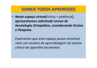 • Neste espaço virtual(virtus = potência),
apresentamos sobretudo temas de
Semiologia Ortopédica, considerando Ensino
e Pesquisa.
Esperamos que este espaço possa constituir
mais um cenário de aprendizagem do exame
clínico do aparelho locomotor.
SOMOS TODOS APRENDIZES
 